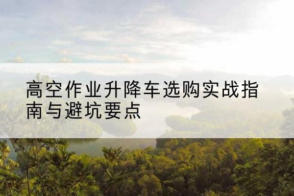 咸丰升降车怎么选-高空作业升降车选购实战指南与避坑要点