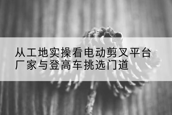 咸丰电动剪叉升降平台厂家-从工地实操看电动剪叉平台厂家与登高车挑选门道
