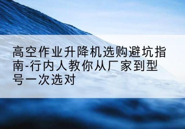咸丰升降平台厂家-高空作业升降机选购避坑指南-行内人教你从厂家到型号一次选对