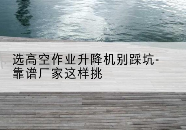 咸丰剪叉式升降机厂家-选高空作业升降机别踩坑-靠谱厂家这样挑