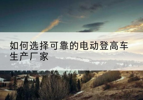 咸丰电动登高车厂家-如何选择可靠的电动登高车生产厂家