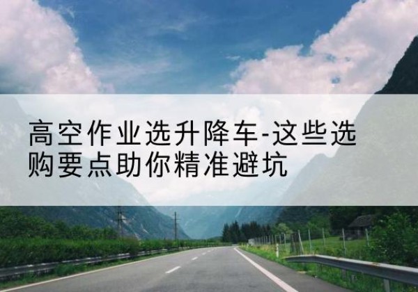 咸丰升降车厂家-高空作业选升降车-这些选购要点助你*避坑