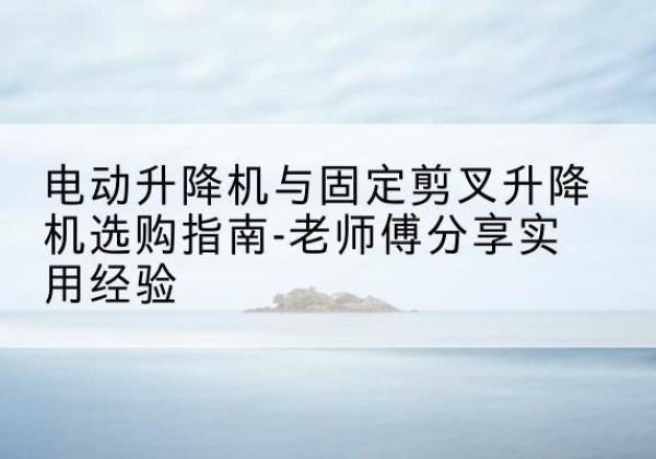 咸丰电动升降机怎么选-电动升降机与固定剪叉升降机选购指南-老师傅分享实用经验