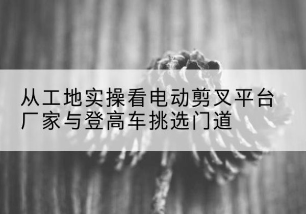 咸丰电动剪叉升降平台厂家-从工地实操看电动剪叉平台厂家与登高车挑选门道