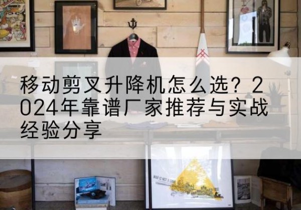 咸丰升降平台厂家推荐-移动剪叉升降机怎么选？2024年靠谱厂家推荐与实战经验分享